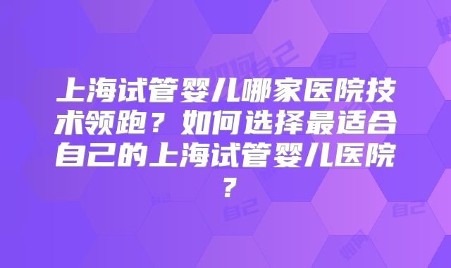 上海试管婴儿哪家医院技术领跑?如何选择最适合自己的上海试管婴儿医院?