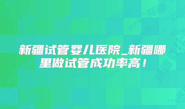 新疆试管婴儿医院_新疆哪里做试管成功率高！