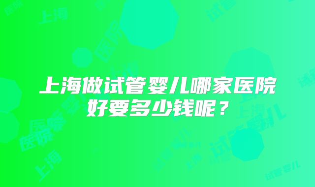 上海做试管婴儿哪家医院好要多少钱呢?