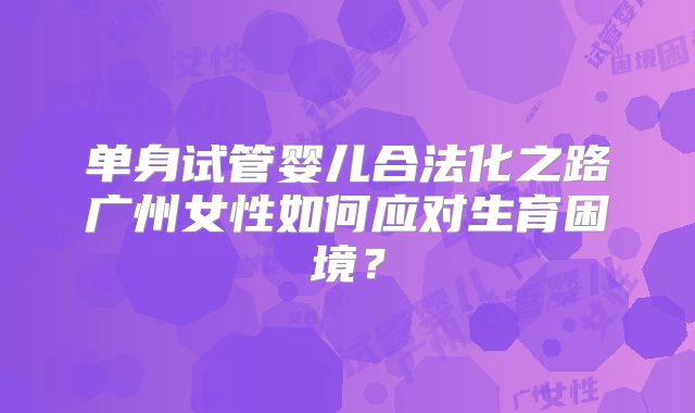 单身试管婴儿合法化之路广州女性如何应对生育困境?