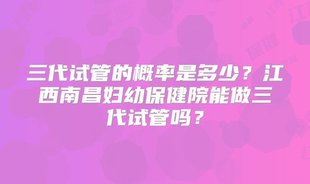三代试管的概率是多少？江西南昌妇幼保健院能做三代试管吗？