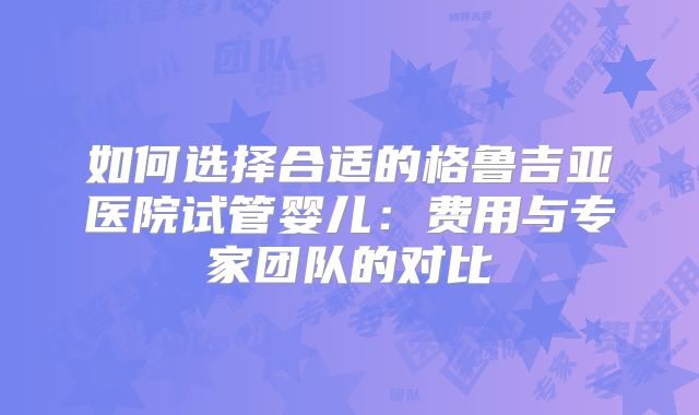 如何选择合适的格鲁吉亚医院试管婴儿:费用与专家团队的对比
