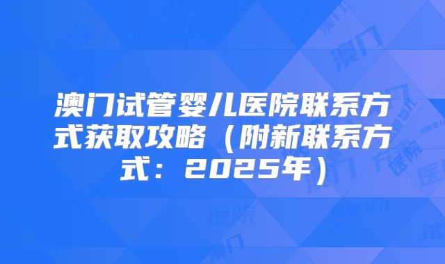 澳门试管婴儿医院联系方式获取攻略（附新联系方式：2025年）