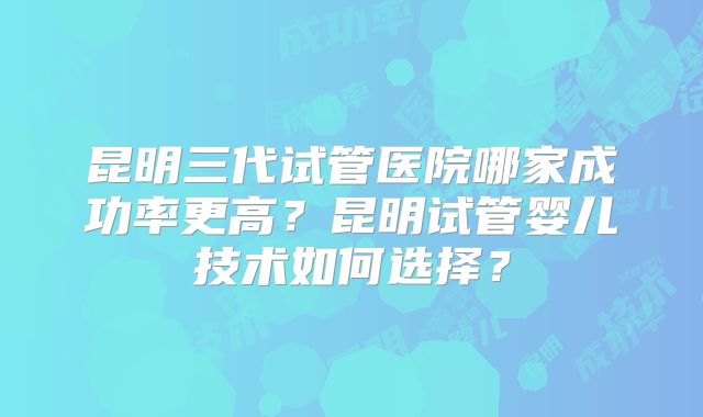 昆明三代试管医院哪家成功率更高?昆明试管婴儿技术如何选择?