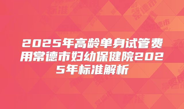 2025年高龄单身试管费用常德市妇幼保健院2025年标准解析