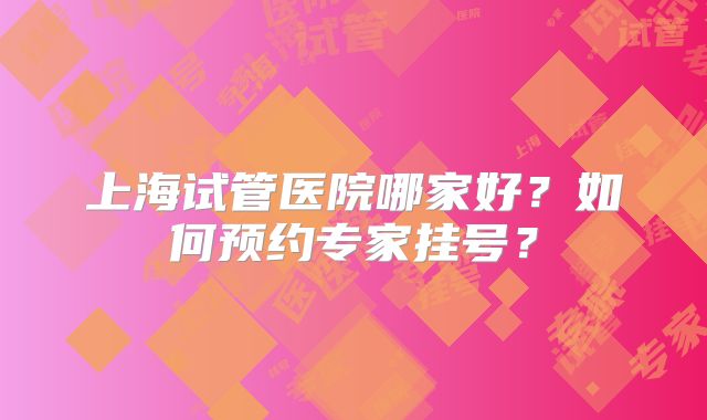 上海试管医院哪家好?如何预约专家挂号?