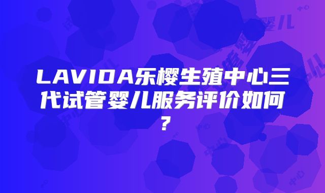 LAVIDA乐樱生殖中心三代试管婴儿服务评价如何?