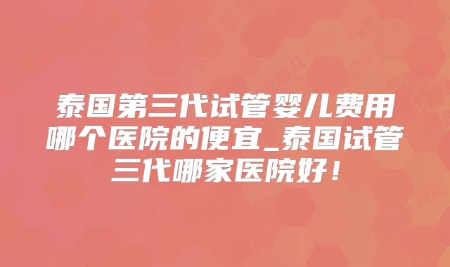 泰国第三代试管婴儿费用哪个医院的便宜_泰国试管三代哪家医院好！