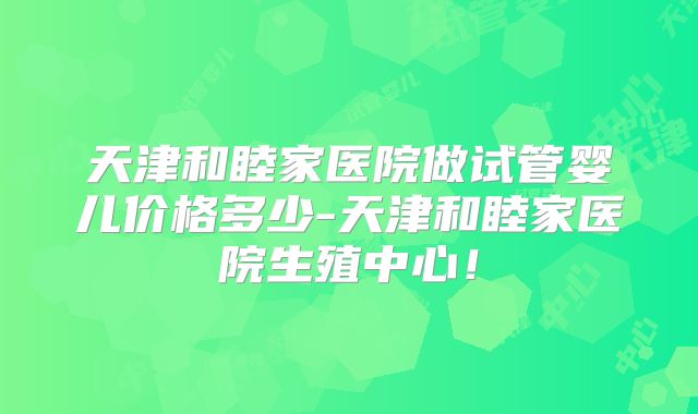 天津和睦家医院做试管婴儿价格多少-天津和睦家医院生殖中心！
