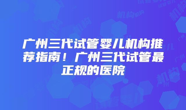 广州三代试管婴儿机构推荐指南!广州三代试管最正规的医院
