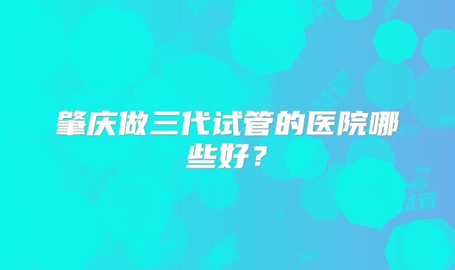 肇庆做三代试管的医院哪些好?