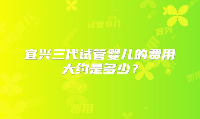 宜兴三代试管婴儿的费用大约是多少？