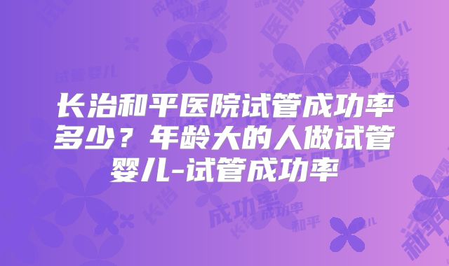 长治和平医院试管成功率多少?年龄大的人做试管婴儿-试管成功率