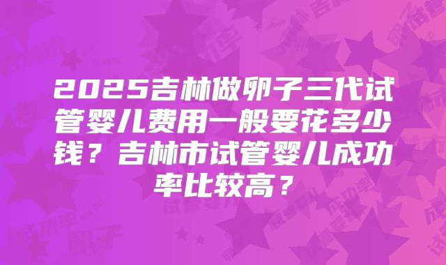 2025吉林做卵子三代试管婴儿费用一般要花多少钱？吉林市试管婴儿成功率比较高？