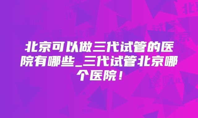 北京可以做三代试管的医院有哪些_三代试管北京哪个医院!