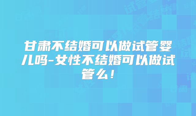 甘肃不结婚可以做试管婴儿吗-女性不结婚可以做试管么！