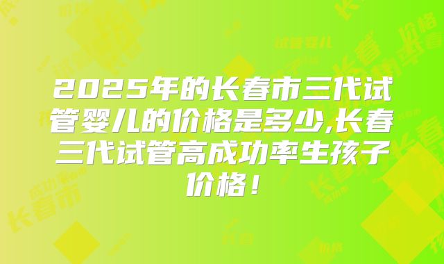 2025年的长春市三代试管婴儿的价格是多少,长春三代试管高成功率生孩子价格!