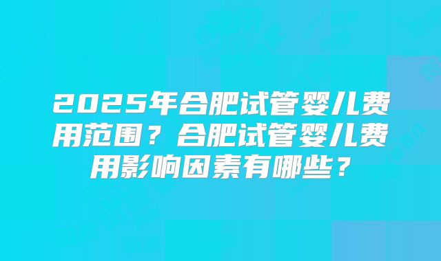 2025年合肥试管婴儿费用范围？合肥试管婴儿费用影响因素有哪些？