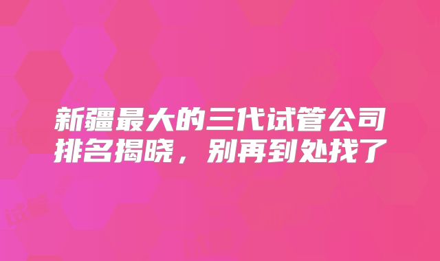 新疆最大的三代试管公司排名揭晓,别再到处找了
