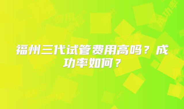 福州三代试管费用高吗？成功率如何？