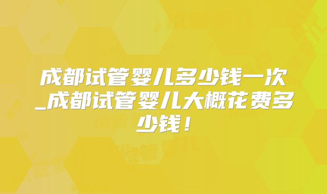 成都试管婴儿多少钱一次_成都试管婴儿大概花费多少钱!