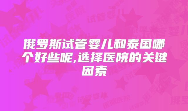 俄罗斯试管婴儿和泰国哪个好些呢,选择医院的关键因素