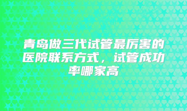 青岛做三代试管最厉害的医院联系方式，试管成功率哪家高