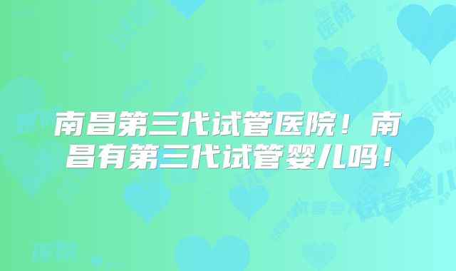 南昌第三代试管医院！南昌有第三代试管婴儿吗！