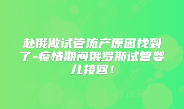 赴俄做试管流产原因找到了-疫情期间俄罗斯试管婴儿接回!