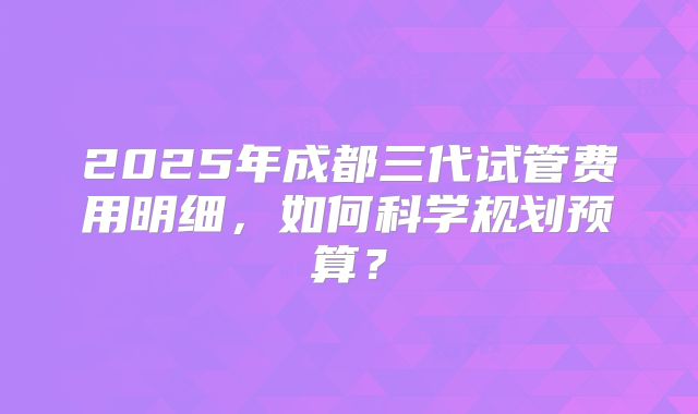 2025年成都三代试管费用明细,如何科学规划预算?