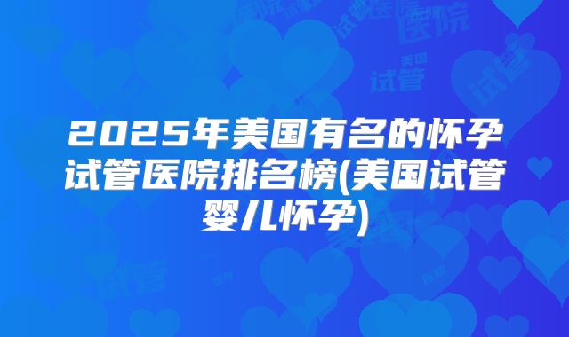 2025年美国有名的怀孕试管医院排名榜(美国试管婴儿怀孕)
