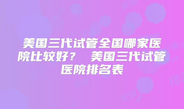 美国三代试管全国哪家医院比较好? 美国三代试管医院排名表