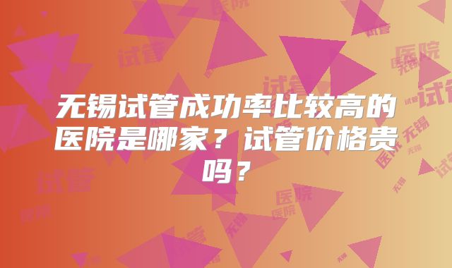 无锡试管成功率比较高的医院是哪家?试管价格贵吗?
