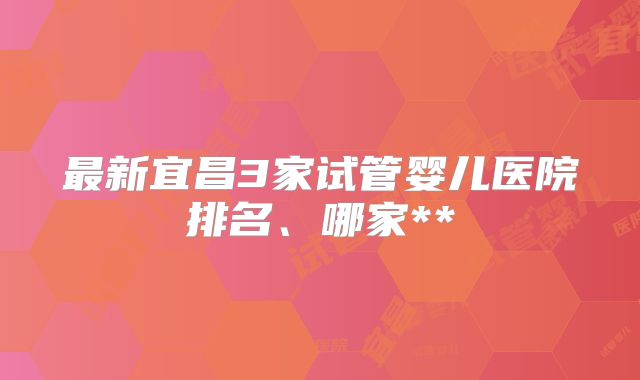 最新宜昌3家试管婴儿医院排名、哪家**