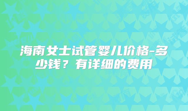 海南女士试管婴儿价格-多少钱?有详细的费用