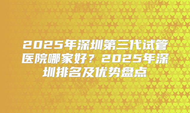 2025年深圳第三代试管医院哪家好？2025年深圳排名及优势盘点