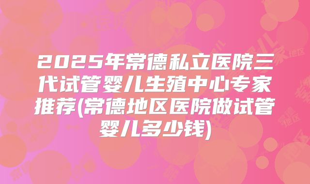 2025年常德私立医院三代试管婴儿生殖中心专家推荐(常德地区医院做试管婴儿多少钱)