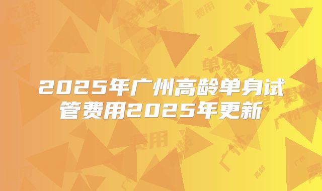 2025年广州高龄单身试管费用2025年更新