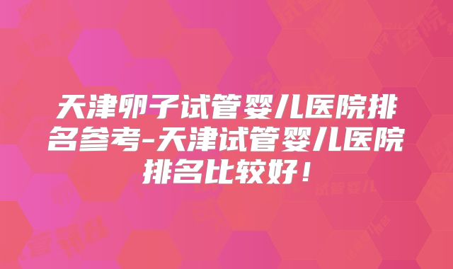 天津卵子试管婴儿医院排名参考-天津试管婴儿医院排名比较好！