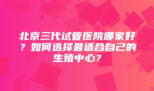 北京三代试管医院哪家好?如何选择最适合自己的生殖中心?