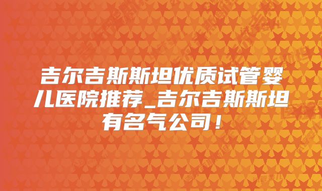 吉尔吉斯斯坦优质试管婴儿医院推荐_吉尔吉斯斯坦有名气公司!