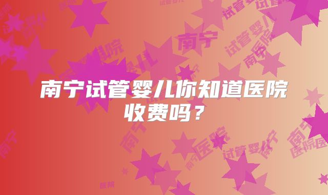 南宁试管婴儿你知道医院收费吗?