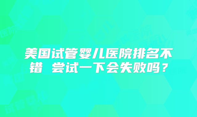 美国试管婴儿医院排名不错 尝试一下会失败吗？