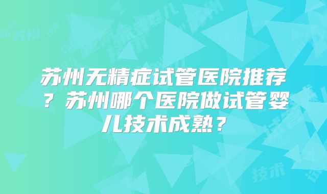 苏州无精症试管医院推荐?苏州哪个医院做试管婴儿技术成熟?