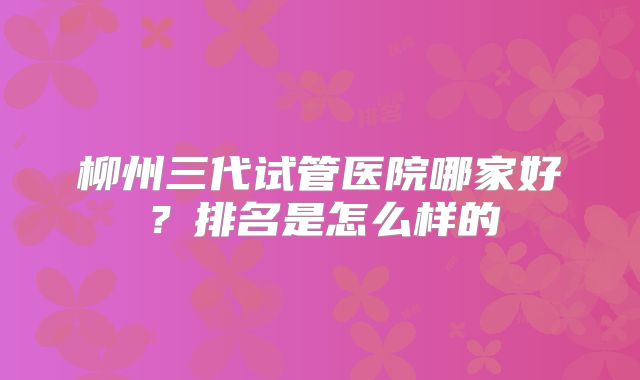 柳州三代试管医院哪家好？排名是怎么样的