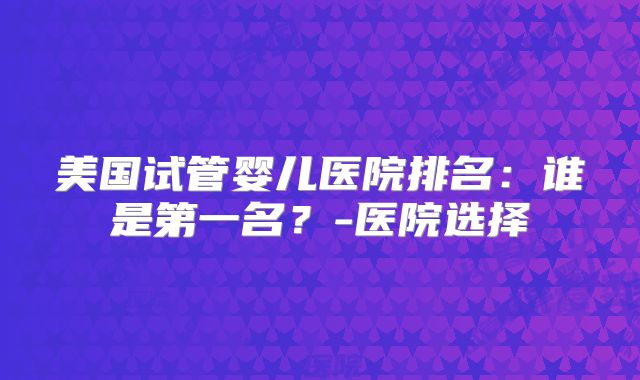美国试管婴儿医院排名：谁是第一名？-医院选择