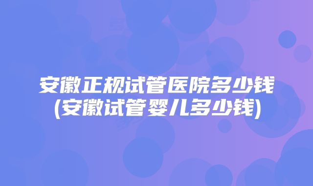 安徽正规试管医院多少钱(安徽试管婴儿多少钱)