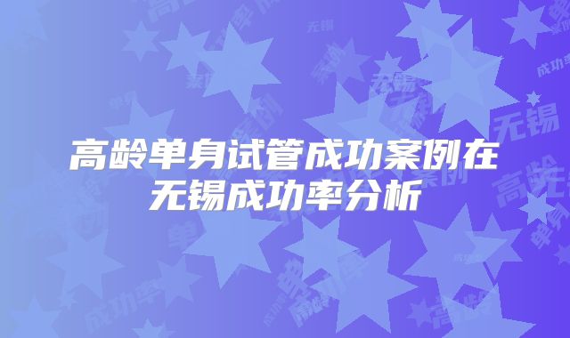 高龄单身试管成功案例在无锡成功率分析