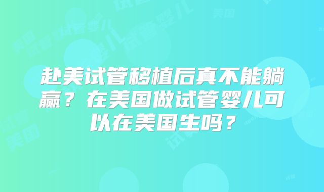 赴美试管移植后真不能躺赢?在美国做试管婴儿可以在美国生吗?
