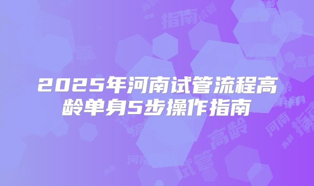 2025年河南试管流程高龄单身5步操作指南